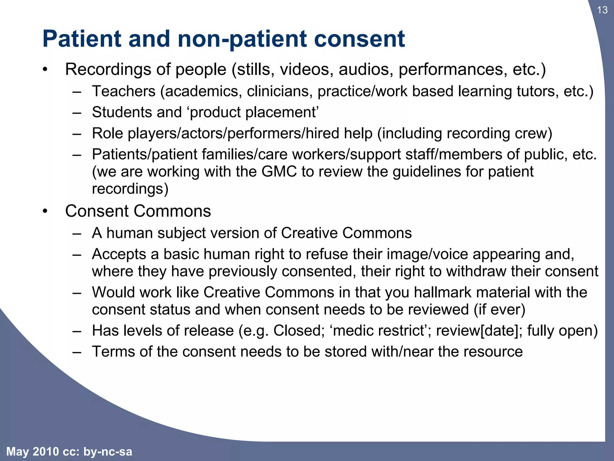 Patient and non-patient consent Recordings of people (stills, videos, audios, performances, etc.) Teachers (academics, clinicians, practice/work based learning tutors, etc.) Students and ‘product placement’  Role players/actors/performers/hired help (including recording crew) Patients/patient families/care workers/support staff/members of public, etc. (we are working with the GMC to review the guidelines for patient recordings) Consent Commons A human subject version of Creative Commons Accepts a basic human right to refuse their image/voice appearing and, where they have previously consented, their right to withdraw their consent Would work like Creative Commons in that you hallmark material with the consent status and when consent needs to be reviewed (if ever) Has levels of release (e.g. Closed; ‘medic restrict’; review[date]; fully open)  Terms of the consent needs to be stored with/near the resource 