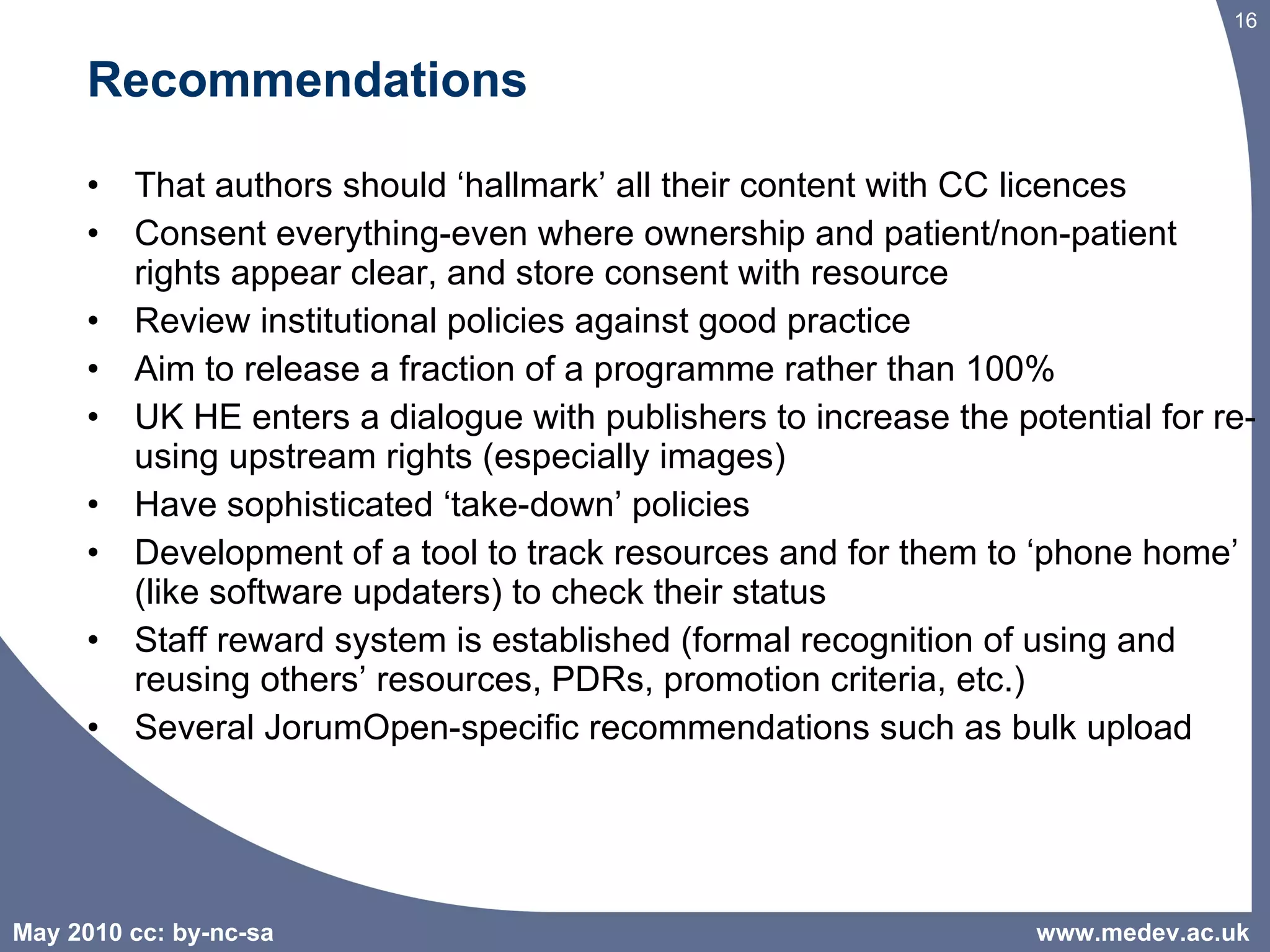 Recommendations That authors should ‘hallmark’ all their content with CC licences Consent everything-even where ownership and patient/non-patient rights appear clear, and store consent with resource Review institutional policies against good practice Aim to release a fraction of a programme rather than 100% UK HE enters a dialogue with publishers to increase the potential for re-using upstream rights (especially images) Have sophisticated ‘take-down’ policies Development of a tool to track resources and for them to ‘phone home’ (like software updaters) to check their status Staff reward system is established (formal recognition of using and reusing others’ resources, PDRs, promotion criteria, etc.) Several JorumOpen-specific recommendations such as bulk upload www.medev.ac.uk 