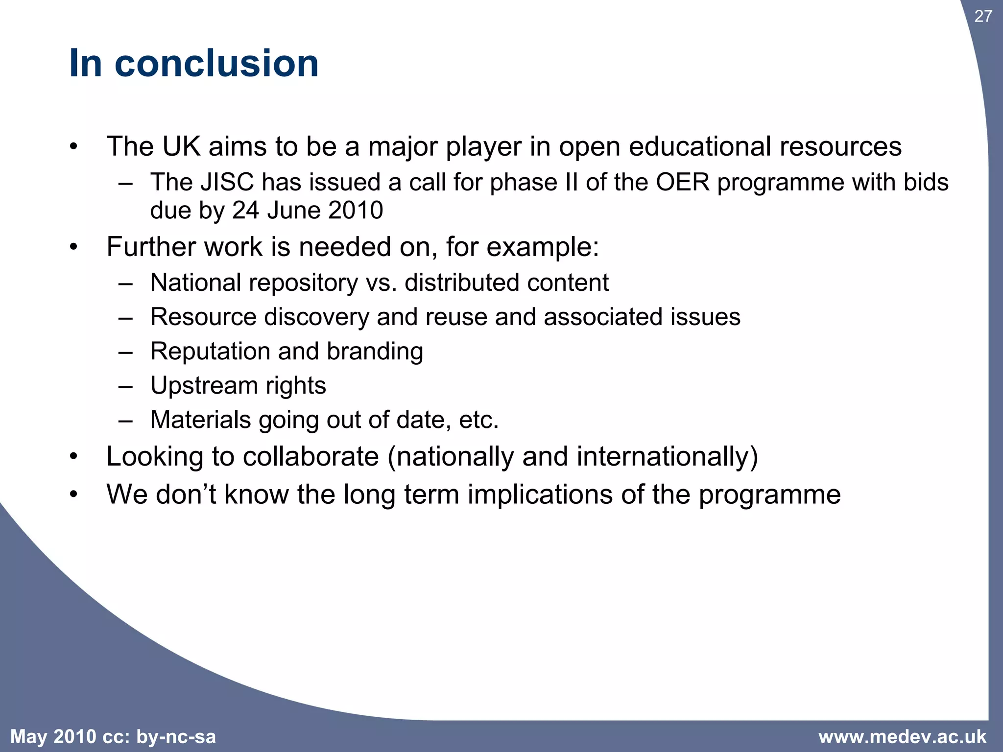 In conclusion The UK aims to be a major player in open educational resources The JISC has issued a call for phase II of the OER programme with bids due by 24 June 2010 Further work is needed on, for example: National repository vs. distributed content  Resource discovery and reuse and associated issues Reputation and branding Upstream rights Materials going out of date, etc. Looking to collaborate (nationally and internationally) We don’t know the long term implications of the programme www.medev.ac.uk 