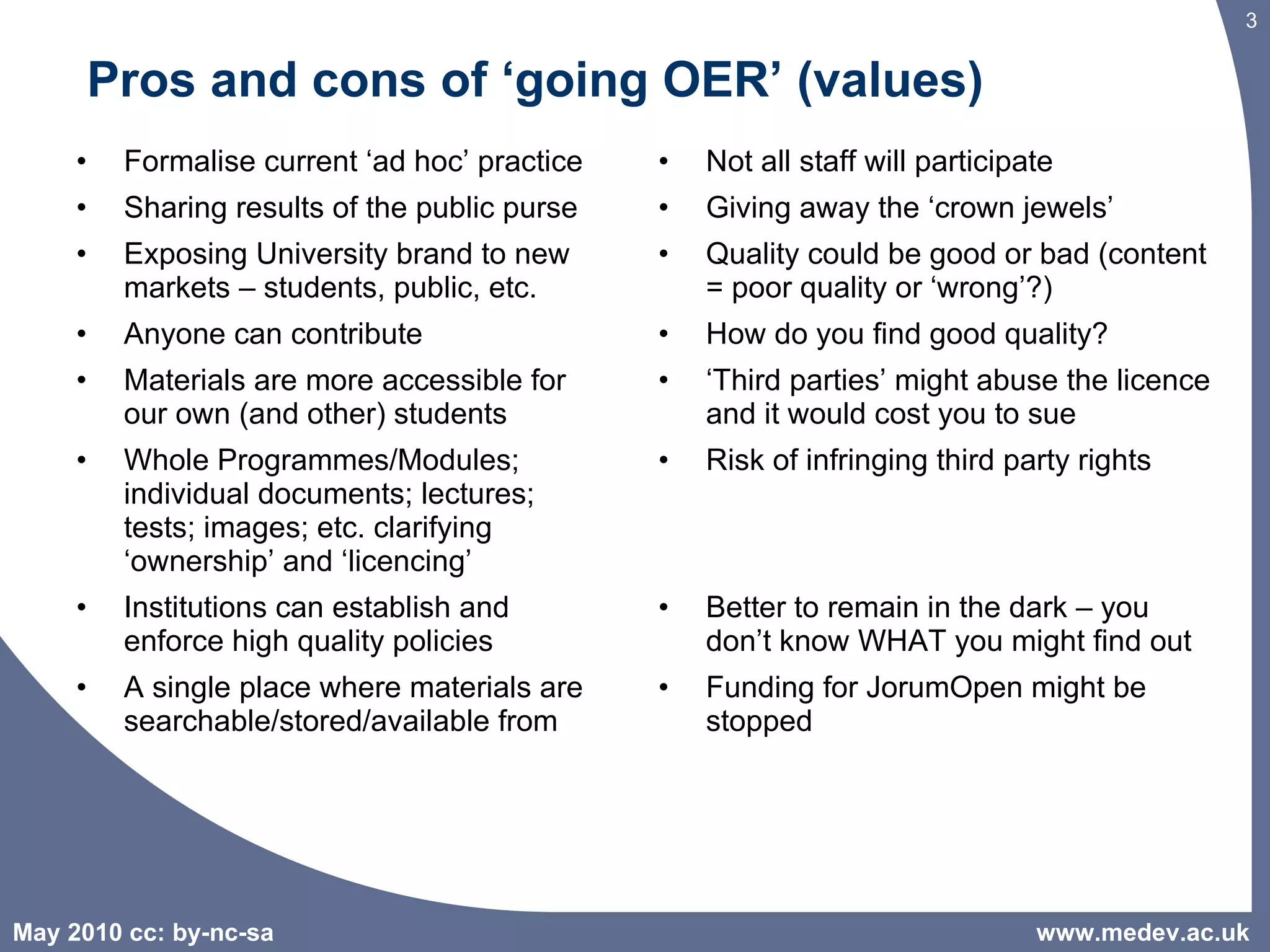 Pros and cons of ‘going OER’ (values) Formalise current ‘ad hoc’ practice Sharing results of the public purse Exposing University brand to new markets – students, public, etc. Anyone can contribute Materials are more accessible for our own (and other) students  Whole Programmes/Modules; individual documents; lectures; tests; images; etc. clarifying ‘ownership’ and ‘licencing’ Institutions can establish and enforce high quality policies A single place where materials are searchable/stored/available from Not all staff will participate Giving away the ‘crown jewels’ Quality could be good or bad (content = poor quality or ‘wrong’?) How do you find good quality? ‘ Third parties’ might abuse the licence and it would cost you to sue Risk of infringing third party rights Better to remain in the dark – you don’t know WHAT you might find out Funding for JorumOpen might be stopped  www.medev.ac.uk 