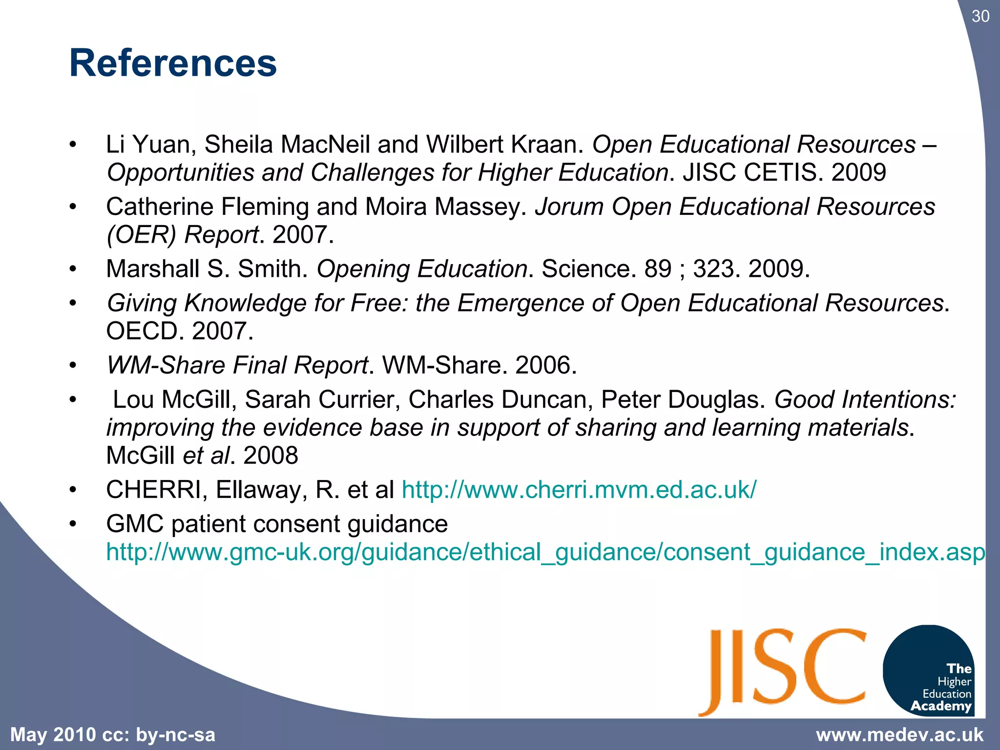 References Li Yuan, Sheila MacNeil and Wilbert Kraan.  Open Educational Resources – Opportunities and Challenges for Higher Education . JISC CETIS. 2009 Catherine Fleming and Moira Massey.  Jorum Open Educational Resources (OER) Report . 2007. Marshall S. Smith.  Opening Education . Science. 89 ; 323. 2009. Giving Knowledge for Free: the Emergence of Open Educational Resources . OECD. 2007. WM-Share Final Report . WM-Share. 2006. Lou McGill, Sarah Currier, Charles Duncan, Peter Douglas.  Good Intentions: improving the evidence base in support of sharing and learning materials . McGill  et al . 2008 CHERRI, Ellaway, R. et al  http://www.cherri.mvm.ed.ac.uk/ GMC patient consent guidance  http://www.gmc-uk.org/guidance/ethical_guidance/consent_guidance_index.asp www.medev.ac.uk 