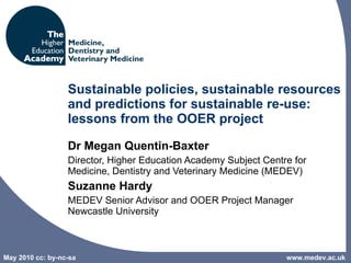 Sustainable policies, sustainable resources and predictions for sustainable re-use: lessons from the OOER project Dr Megan Quentin-Baxter Director, Higher Education Academy Subject Centre for Medicine, Dentistry and Veterinary Medicine (MEDEV)   Suzanne Hardy MEDEV Senior Advisor and OOER Project Manager Newcastle University  www.medev.ac.uk 