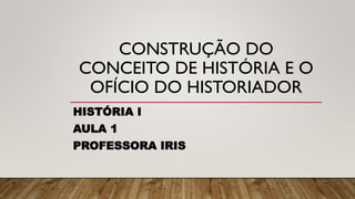 CONSTRUÇÃO DO
CONCEITO DE HISTÓRIA E O
OFÍCIO DO HISTORIADOR
HISTÓRIA I
AULA 1
PROFESSORA IRIS
 