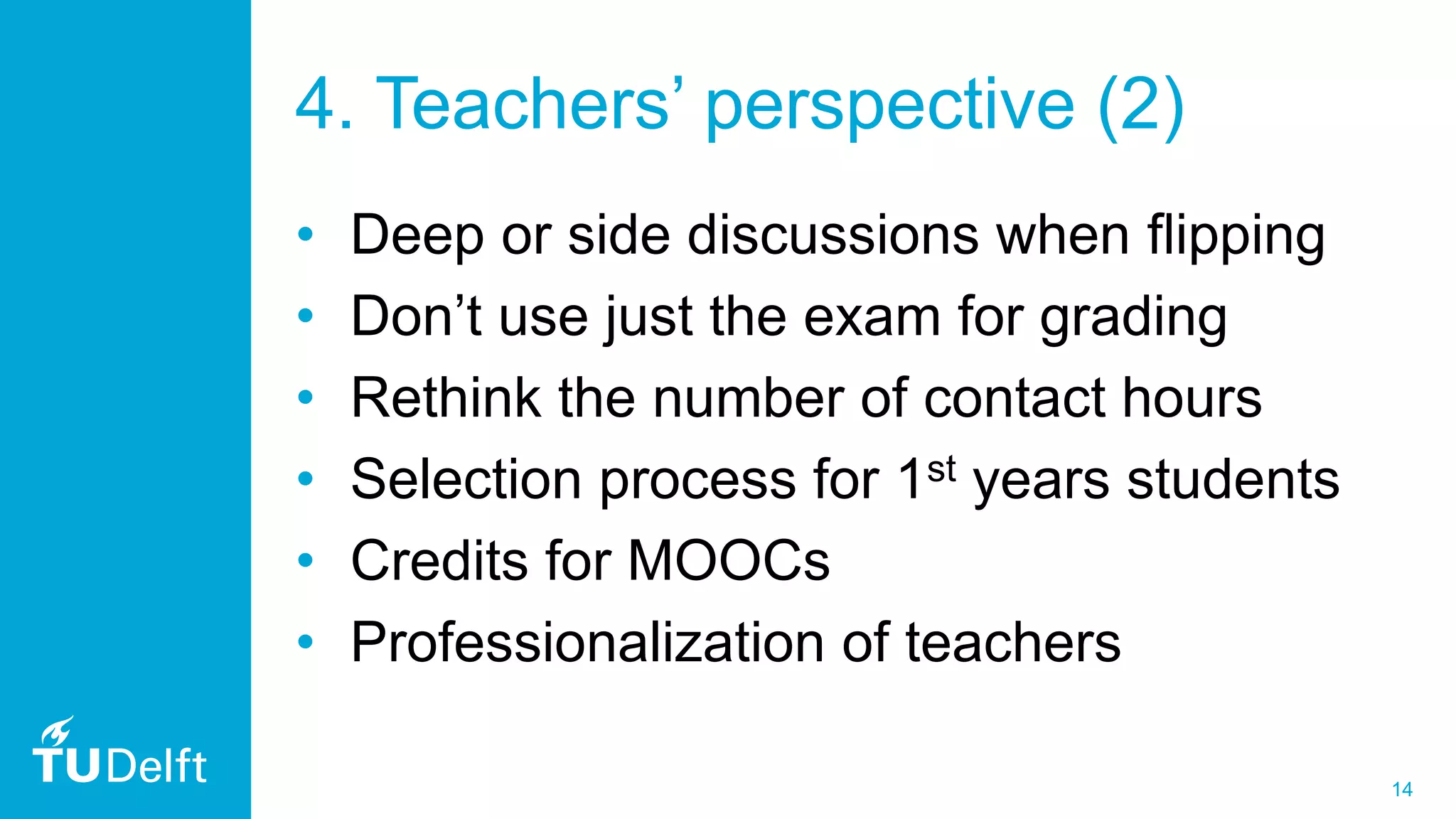 14
4. Teachers’ perspective (2)
• Deep or side discussions when flipping
• Don’t use just the exam for grading
• Rethink the number of contact hours
• Selection process for 1st years students
• Credits for MOOCs
• Professionalization of teachers
 
