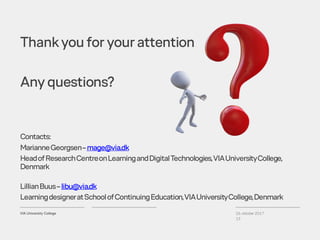 26. oktober 2017
13
Contacts:
MarianneGeorgsen–mage@via.dk
HeadofResearchCentreonLearningandDigitalTechnologies,VIAUniversityCollege,
Denmark
LillianBuus–libu@via.dk
LearningdesigneratSchoolofContinuingEducation,VIAUniversityCollege,Denmark
Thankyou for your attention
Any questions?
 