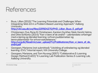 References
26. oktober 2017
14
– Buus, Lillian (2015)“The Learning Potentialsand Challenges When
Integrating Web2.0 in aProblem-Based Learning Approach.” Aalborg
University.
http://vbn.aau.dk/ws/files/229504270/PHD_Lillian_Buus_E_pdf.pdf
– Christensen, Ove,Rene B. Christiansen, KarstenGynther,Niels Henrik Helms,
and DitteSchlüntz (2014):“Kan vi lære af de andre? - udenlandske erfaringer
med e-læringog blended learning i erhvervsuddannelser og
læreruddannelser for erhvervsskolelærere.”
http://ucsj.dk/fileadmin/user_upload/FU/Publikationer/Kan_vi_laere_af_de_
andre.pdf
– Georgsen, Marianne (not submitted): “Udvikling af onlinelæring ogblended
learning i EVU.”Internalreport,VIA UniversityCollege.
– Georgsen, Marianne, and Tom Nyvang (2007):“Collaborative E-Learning
Design Method(CoED).”E-Learning Lab Publication Series.E-Learning Lab,
Aalborg University.
 