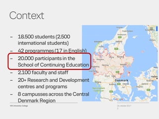 Context
26. oktober 2017
2
– 18.500 students (2.500
international students)
– 42 programmes(17 inEnglish)
– 20.000 participantsin the
School of Continuing Education
– 2.100 faculty and staff
– 20+ Research and Development
centres and programs
– 8 campussesacross the Central
Denmark Region
 