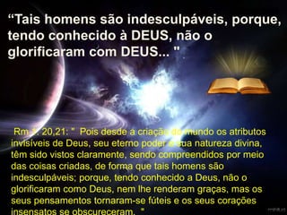 Rm 1. 20,21: " Pois desde a criação do mundo os atributos
invisíveis de Deus, seu eterno poder e sua natureza divina,
têm sido vistos claramente, sendo compreendidos por meio
das coisas criadas, de forma que tais homens são
indesculpáveis; porque, tendo conhecido a Deus, não o
glorificaram como Deus, nem lhe renderam graças, mas os
seus pensamentos tornaram-se fúteis e os seus corações
“Tais homens são indesculpáveis, porque,
tendo conhecido à DEUS, não o
glorificaram com DEUS... "
 