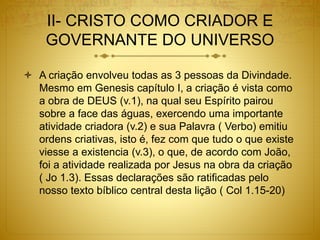 II- CRISTO COMO CRIADOR E
GOVERNANTE DO UNIVERSO
 A criação envolveu todas as 3 pessoas da Divindade.
Mesmo em Genesis capítulo I, a criação é vista como
a obra de DEUS (v.1), na qual seu Espírito pairou
sobre a face das águas, exercendo uma importante
atividade criadora (v.2) e sua Palavra ( Verbo) emitiu
ordens criativas, isto é, fez com que tudo o que existe
viesse a existencia (v.3), o que, de acordo com João,
foi a atividade realizada por Jesus na obra da criação
( Jo 1.3). Essas declarações são ratificadas pelo
nosso texto bíblico central desta lição ( Col 1.15-20)
 