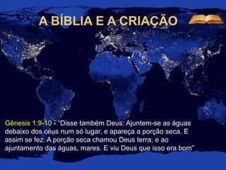 A BÍBLIA E A CRIAÇÃO
Gênesis 1:9-10 - “Disse também Deus: Ajuntem-se as águas
debaixo dos céus num só lugar, e apareça a porção seca. E
assim se fez. A porção seca chamou Deus terra, e ao
ajuntamento das águas, mares. E viu Deus que isso era bom”
 