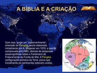 A BÍBLIA E A CRIAÇÃO
Com isso, surge um “supercontinente”,
chamado de Pangéia, teoria elaborada
inicialmente por A. Wegener em 1915, e que foi
comprovada em 1960, através de pesquisas
oceanográficas sobre o Fenômeno de
Fraturamento do Fundo do Mar. A Pangéia,
configuração primária da Terra, prova que
inicialmente os continentes estavam unidos.
 