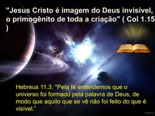 Hebreus 11.3: "Pela fé entendemos que o
universo foi formado pela palavra de Deus, de
modo que aquilo que se vê não foi feito do que é
visível.”
"Jesus Cristo é imagem do Deus invisível,
o primogênito de toda a criação" ( Col 1.15
)
 