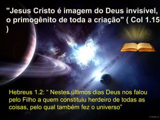 Hebreus 1.2: “ Nestes últimos dias Deus nos falou
pelo Filho a quem constituiu herdeiro de todas as
coisas, pelo qual também fez o universo”
"Jesus Cristo é imagem do Deus invisível,
o primogênito de toda a criação" ( Col 1.15
)
 