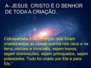Colossenses 1.16: “Porque nele foram
criadas todas as coisas que há nos céus e na
terra, visíveis e invisíveis, sejam tronos,
sejam dominações, sejam principados, sejam
potestades. Tudo foi criado por Ele e para
Ele.”
A- JESUS CRISTO É O SENHOR
DE TODA A CRIAÇÃO.
 