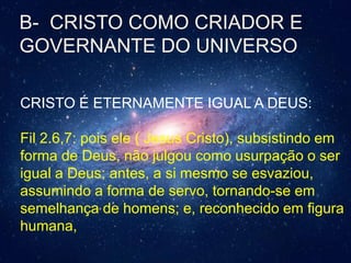 B- CRISTO COMO CRIADOR E
GOVERNANTE DO UNIVERSO
CRISTO É ETERNAMENTE IGUAL A DEUS:
Fil 2.6,7: pois ele ( Jesus Cristo), subsistindo em
forma de Deus, não julgou como usurpação o ser
igual a Deus; antes, a si mesmo se esvaziou,
assumindo a forma de servo, tornando-se em
semelhança de homens; e, reconhecido em figura
humana,
 