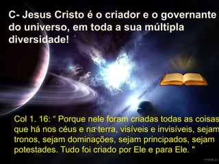 Col 1. 16: “ Porque nele foram criadas todas as coisas
que há nos céus e na terra, visíveis e invisíveis, sejam
tronos, sejam dominações, sejam principados, sejam
potestades. Tudo foi criado por Ele e para Ele. "
C- Jesus Cristo é o criador e o governante
do universo, em toda a sua múltipla
diversidade!
 