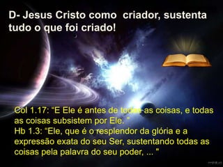 Col 1.17: “E Ele é antes de todas as coisas, e todas
as coisas subsistem por Ele. ”
Hb 1.3: “Ele, que é o resplendor da glória e a
expressão exata do seu Ser, sustentando todas as
coisas pela palavra do seu poder, ... "
D- Jesus Cristo como criador, sustenta
tudo o que foi criado!
 