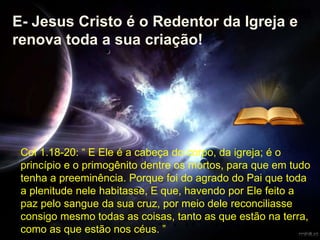 Col 1.18-20: “ E Ele é a cabeça do corpo, da igreja; é o
princípio e o primogênito dentre os mortos, para que em tudo
tenha a preeminência. Porque foi do agrado do Pai que toda
a plenitude nele habitasse, E que, havendo por Ele feito a
paz pelo sangue da sua cruz, por meio dele reconciliasse
consigo mesmo todas as coisas, tanto as que estão na terra,
como as que estão nos céus. ”
E- Jesus Cristo é o Redentor da Igreja e
renova toda a sua criação!
 