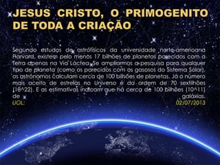 Segundo estudos de astrofísicos da universidade norte-americana
Harvard, existem pelo menos 17 bilhões de planetas parecidos com a
Terra apenas na Via Láctea. Se ampliarmos a pesquisa para qualquer
tipo de planeta (como os parecidos com os gasosos do Sistema Solar),
os astrônomos calculam cerca de 100 bilhões de planetas. Já o número
mais aceito de estrelas no Universo é da ordem de 70 sextilhões
(10^22). E as estimativas indicam que há cerca de 100 bilhões (10^11)
de galáxias.
UOL: 02/07/2013
1
JESUS CRISTO, O PRIMOGENITO
DE TODA A CRIAÇÃO
 