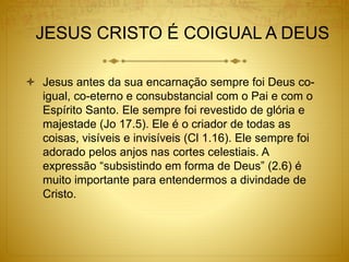 JESUS CRISTO É COIGUAL A DEUS
 Jesus antes da sua encarnação sempre foi Deus co-
igual, co-eterno e consubstancial com o Pai e com o
Espírito Santo. Ele sempre foi revestido de glória e
majestade (Jo 17.5). Ele é o criador de todas as
coisas, visíveis e invisíveis (Cl 1.16). Ele sempre foi
adorado pelos anjos nas cortes celestiais. A
expressão “subsistindo em forma de Deus” (2.6) é
muito importante para entendermos a divindade de
Cristo.
 