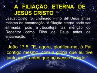 Jesus Cristo foi chamado Filho de Deus antes
mesmo da encarnação. A filiação eterna pode ser
afirmada, pois a Escritura faz menção do
Redentor como Filho de Deus antes da
encarnação.
João 17.5: "E, agora, glorifica-me, ó Pai,
contigo mesmo, com a glória que eu tive
junto de ti, antes que houvesse mundo “
A FILIAÇÃO ETERNA DE
JESUS CRISTO
 