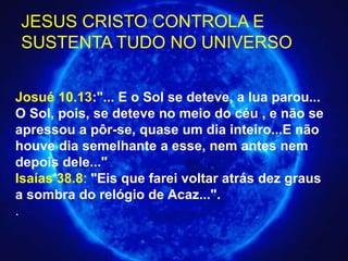 Josué 10.13:"... E o Sol se deteve, a lua parou...
O Sol, pois, se deteve no meio do céu , e não se
apressou a pôr-se, quase um dia inteiro...E não
houve dia semelhante a esse, nem antes nem
depois dele..."
Isaías 38.8: "Eis que farei voltar atrás dez graus
a sombra do relógio de Acaz...".
.
JESUS CRISTO CONTROLA E
SUSTENTA TUDO NO UNIVERSO
 