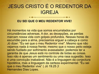 JESUS CRISTO É O REDENTOR DA
IGREJA
EU SEI QUE O MEU REDENTOR VIVE!
Há momentos na vida que somos encurralados por
circunstâncias adversas. A dor, as decepções, as perdas
marcam nossa vida com golpes profundos. Nessas horas de
escuridão para a alma, precisamos erguer a cabeça e como
Jó dizer: "Eu sei que o meu Redentor vive". Mesmo que não
vejamos nada à nossa frente; mesmo que o nosso peito esteja
sendo fuzilado por sofrimento avassalador, podemos ter a
garantia de que Jesus está no controle de todas as coisas.
Isso não é apenas um sentimento ou uma rasa sugestão. Isso
é uma convicção inabalável. Não é a linguagem da conjectura
hipotética, mas a linguagem da certeza experimental: "Eu sei
que o meu Redentor vive” ( Jó 19.25 )!
Hernandes Dias Lopes.
 