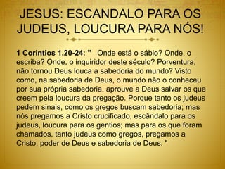 JESUS: ESCANDALO PARA OS
JUDEUS, LOUCURA PARA NÓS!
1 Corintios 1.20-24: " Onde está o sábio? Onde, o
escriba? Onde, o inquiridor deste século? Porventura,
não tornou Deus louca a sabedoria do mundo? Visto
como, na sabedoria de Deus, o mundo não o conheceu
por sua própria sabedoria, aprouve a Deus salvar os que
creem pela loucura da pregação. Porque tanto os judeus
pedem sinais, como os gregos buscam sabedoria; mas
nós pregamos a Cristo crucificado, escândalo para os
judeus, loucura para os gentios; mas para os que foram
chamados, tanto judeus como gregos, pregamos a
Cristo, poder de Deus e sabedoria de Deus. "
 