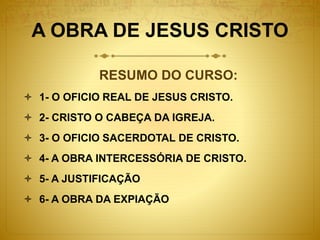 A OBRA DE JESUS CRISTO
RESUMO DO CURSO:
 1- O OFICIO REAL DE JESUS CRISTO.
 2- CRISTO O CABEÇA DA IGREJA.
 3- O OFICIO SACERDOTAL DE CRISTO.
 4- A OBRA INTERCESSÓRIA DE CRISTO.
 5- A JUSTIFICAÇÃO
 6- A OBRA DA EXPIAÇÃO
 