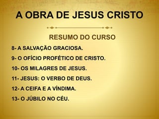 A OBRA DE JESUS CRISTO
RESUMO DO CURSO
8- A SALVAÇÃO GRACIOSA.
9- O OFÍCIO PROFÉTICO DE CRISTO.
10- OS MILAGRES DE JESUS.
11- JESUS: O VERBO DE DEUS.
12- A CEIFA E A VÍNDIMA.
13- O JÚBILO NO CÉU.
 
