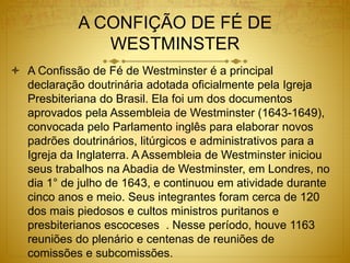 A CONFIÇÃO DE FÉ DE
WESTMINSTER
 A Confissão de Fé de Westminster é a principal
declaração doutrinária adotada oficialmente pela Igreja
Presbiteriana do Brasil. Ela foi um dos documentos
aprovados pela Assembleia de Westminster (1643-1649),
convocada pelo Parlamento inglês para elaborar novos
padrões doutrinários, litúrgicos e administrativos para a
Igreja da Inglaterra. A Assembleia de Westminster iniciou
seus trabalhos na Abadia de Westminster, em Londres, no
dia 1° de julho de 1643, e continuou em atividade durante
cinco anos e meio. Seus integrantes foram cerca de 120
dos mais piedosos e cultos ministros puritanos e
presbiterianos escoceses . Nesse período, houve 1163
reuniões do plenário e centenas de reuniões de
comissões e subcomissões.
 