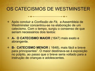 OS CATECISMOS DE WESTMINSTER
 Após concluir a Confissão de Fé, a Assembleia de
Westminster concentrou-se na elaboração de um
catecismo. Com o tempo, surgiu o consenso de que
seriam necessários dois textos:
 A- O CATECISMO MAIOR (1647) mais exato e
abrangente.
 B- CATECISMO MENOR ( 1648), mais fácil e breve
para principiantes”. O maior destinava-se à exposição
no púlpito, ao passo que o breve seria voltado para a
instrução de crianças e adolescentes.
 