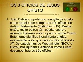 OS 3 OFICIOS DE JESUS
CRISTO
 João Calvino popularizou a noção de Cristo
como aquele que cumpre os três ofícios do
Antigo Testamento (Institutas II.15). Desde
então, muito outros têm escrito sobre o
assunto. Deve-se notar a priori o nome Cristo.
Este nome significa literalmente ungido,
exatamente o ato que unia os três ofícios do
AT. Os catecismos de Westminster (BCW e
CMW) nos ajudam a entender como Cristo
desempenhou os três ofícios.
 