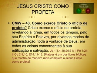 JESUS CRISTO COMO
PROFETA
 CMW – 43. Como exerce Cristo o ofício de
profeta? Cristo exerce o ofício de profeta,
revelando à igreja, em todos os tempos, pelo
seu Espírito e Palavra, por diversos modos de
administração, toda a vontade de Deus, em
todas as coisas concernentes à sua
edificação e salvação. Jo 1:1,4,18;20:31; II Pe 1:21;
II Co 2:9,10; Ef 4:11-13. [Mateus é um dos livros bíblicos
que mostra de maneira mais completa o Jesus Cristo
como profeta]
 