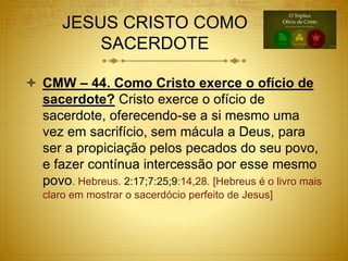 JESUS CRISTO COMO
SACERDOTE
 CMW – 44. Como Cristo exerce o ofício de
sacerdote? Cristo exerce o ofício de
sacerdote, oferecendo-se a si mesmo uma
vez em sacrifício, sem mácula a Deus, para
ser a propiciação pelos pecados do seu povo,
e fazer contínua intercessão por esse mesmo
povo. Hebreus. 2:17;7:25;9:14,28. [Hebreus é o livro mais
claro em mostrar o sacerdócio perfeito de Jesus]
 