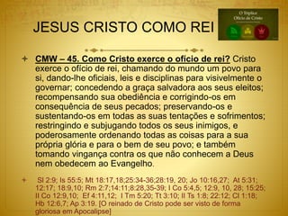JESUS CRISTO COMO REI
 CMW – 45. Como Cristo exerce o ofício de rei? Cristo
exerce o ofício de rei, chamando do mundo um povo para
si, dando-lhe oficiais, leis e disciplinas para visivelmente o
governar; concedendo a graça salvadora aos seus eleitos;
recompensando sua obediência e corrigindo-os em
consequência de seus pecados; preservando-os e
sustentando-os em todas as suas tentações e sofrimentos;
restringindo e subjugando todos os seus inimigos, e
poderosamente ordenando todas as coisas para a sua
própria glória e para o bem de seu povo; e também
tomando vingança contra os que não conhecem a Deus
nem obedecem ao Evangelho.
 Sl 2:9; Is 55:5; Mt 18:17,18;25:34-36;28:19, 20; Jo 10:16,27; At 5:31;
12:17; 18:9,10; Rm 2:7;14:11;8:28,35-39; I Co 5:4,5; 12:9, 10, 28; 15:25;
II Co 12:9,10; Ef 4:11,12; I Tm 5:20; Tt 3:10; II Ts 1:8; 22:12; Cl 1:18;
Hb 12:6,7; Ap 3:19. [O reinado de Cristo pode ser visto de forma
gloriosa em Apocalipse]
 