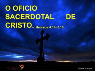 O OFICIO
SACERDOTAL DE
CRISTO. Hebreus 4.14- 5.10
Dimas C.Campos
 