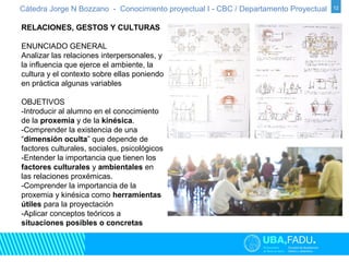 Cátedra Jorge N Bozzano - Conocimiento proyectual I - CBC / Departamento Proyectual 12 
RELACIONES, GESTOS Y CULTURAS 
ENUNCIADO GENERAL 
Analizar las relaciones interpersonales, y 
la influencia que ejerce el ambiente, la 
cultura y el contexto sobre ellas poniendo 
en práctica algunas variables 
OBJETIVOS 
-Introducir al alumno en el conocimiento 
de la proxemia y de la kinésica. 
-Comprender la existencia de una 
“dimensión oculta” que depende de 
factores culturales, sociales, psicológicos 
-Entender la importancia que tienen los 
factores culturales y ambientales en 
las relaciones proxémicas. 
-Comprender la importancia de la 
proxemia y kinésica como herramientas 
útiles para la proyectación 
-Aplicar conceptos teóricos a 
situaciones posibles o concretas 
 