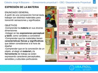 Cátedra Jorge N Bozzano - Conocimiento proyectual I - CBC / Departamento Proyectual 18 
EXPRESIÓN DE LA MATERIA 
ENUNCIADO GENERAL 
A partir de una composición formal dada, 
trabajar con distintos materiales para 
transmitir sensaciones y significados 
OBJETIVOS 
-Comprender la materia en sus diveras 
dimensiones 
-Indagar en las expresiones perceptual 
y táctil, como variables a considerar 
-Comprender que los materiales tienen 
características físicas y significativas 
que deben considerarse a la hora de 
diseñar 
-Comprender que en la concreción de un 
objeto, al elegir el material y la 
herramienta de trabajo se están 
expresando caracteres perceptuales, 
sensibles y culturales particulares 
 