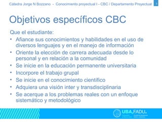 Cátedra Jorge N Bozzano - Conocimiento proyectual I - CBC / Departamento Proyectual 3 
Objetivos específicos CBC 
Que el estudiante: 
• Afiance sus conocimientos y habilidades en el uso de 
diversos lenguajes y en el manejo de información 
• Oriente la elección de carrera adecuada desde lo 
personal y en relación a la comunidad 
• Se inicie en la educación permanente universitaria 
• Incorpore el trabajo grupal 
• Se inicie en el conocimiento científico 
• Adquiera una visión inter y transdisciplinaria 
• Se acerque a los problemas reales con un enfoque 
sistemático y metodológico 
 