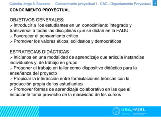 Cátedra Jorge N Bozzano - Conocimiento proyectual I - CBC / Departamento Proyectual 4 
4 
CONOCIMIENTO PROYECTUAL 
OBJETIVOS GENERALES: 
.- Introducir a los estudiantes en un conocimiento integrado y 
transversal a todas las disciplinas que se dictan en la FADU 
.- Favorecer el pensamiento crítico 
.- Promover los valores éticos, solidarios y democráticos 
ESTRATEGIAS DIDÁCTICAS 
.- Iniciarlos en una modalidad de aprendizaje que articula instancias 
individuales y de trabajo en grupo 
.- Proponer el trabajo en taller como dispositivo didáctico para la 
enseñanza del proyecto 
.- Propiciar la interacción entre formulaciones teóricas con la 
producción propia de los estudiantes 
.- Promover formas de aprendizaje colaborativo en las que el 
estudiante toma provecho de la masividad de los cursos 
 