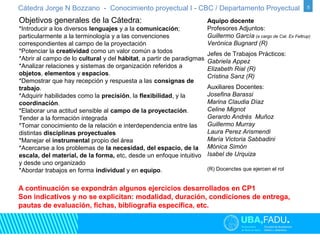 Cátedra Jorge N Bozzano - Conocimiento proyectual I - CBC / Departamento Proyectual 5 
Objetivos generales de la Cátedra: 
*Introducir a los diversos lenguajes y a la comunicación; 
particularmente a la terminología y a las convenciones 
correspondientes al campo de la proyectación 
*Potenciar la creatividad como un valor común a todos 
*Abrir al campo de lo cultural y del hábitat, a partir de paradigmas 
*Analizar relaciones y sistemas de organización referidos a 
objetos, elementos y espacios. 
*Demostrar que hay recepción y respuesta a las consignas de 
trabajo. 
*Adquirir habilidades como la precisión, la flexibilidad, y la 
coordinación. 
*Elaborar una actitud sensible al campo de la proyectación. 
Tender a la formación integrada 
*Tomar conocimiento de la relación e interdependencia entre las 
distintas disciplinas proyectuales 
*Manejar el instrumental propio del área 
*Acercarse a los problemas de la necesidad, del espacio, de la 
escala, del material, de la forma, etc, desde un enfoque intuitivo 
y desde uno organizado 
*Abordar trabajos en forma individual y en equipo. 
A continuación se expondrán algunos ejercicios desarrollados en CP1 
Son indicativos y no se explicitan: modalidad, duración, condiciones de entrega, 
pautas de evaluación, fichas, bibliografía específica, etc. 
Aquipo docente 
Profesores Adjuntos: 
Guillermo García (a cargo de Cat. Ex Feltrup) 
Verónica Bugnard (R) 
Jefes de Trabajos Prácticos: 
Gabriela Appez 
Elizabeth Rial (R) 
Cristina Sanz (R) 
Auxiliares Docentes: 
Josefina Barassi 
Marina Claudia Díaz 
Celine Mignot 
Gerardo Andrés Muñoz 
Guillermo Murray 
Laura Perez Arismendi 
María Victoria Sabbadini 
Mónica Simón 
Isabel de Urquiza 
(R) Docenctes que ejercen el rol 
 