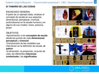 Cátedra Jorge N Bozzano - Conocimiento proyectual I - CBC / Departamento Proyectual 9 
El TAMAÑO DE LAS COSAS 
ENUNCIADO GENERAL 
A partir de un ejemplo dado, analizar el 
concepto de escala en sus aspectos 
dimensional, perceptual, vivencial, 
profundizanso en la escala humana y en 
alguno de sus niveles: mano, persona, 
grupo 
OBJETIVOS 
-Aproximación a los conceptos de escala 
desde los puntos de vista dimensional, 
perceptual y vivencial 
-Comprensión de las variables que 
intervienen en la definición de escala: el 
patrón 
-la dimensión, la proporción, el punto de 
vista, las diferentes relaciones 
contextuales, los significados 
 