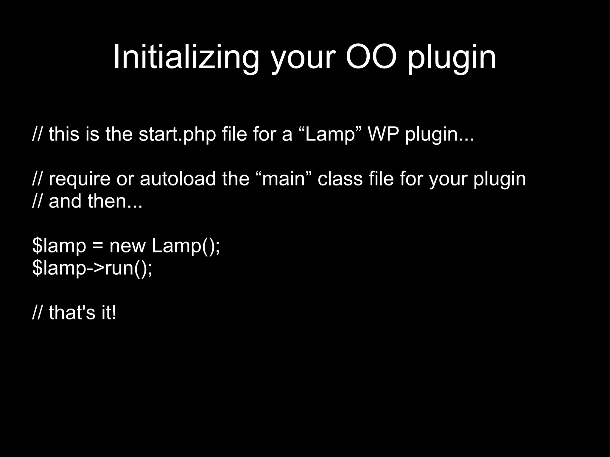 Initializing your OO plugin // this is the start.php file for a “Lamp” WP plugin... // require or autoload the “main” class file for your plugin // and then... $lamp = new Lamp(); $lamp->run(); // that's it! 