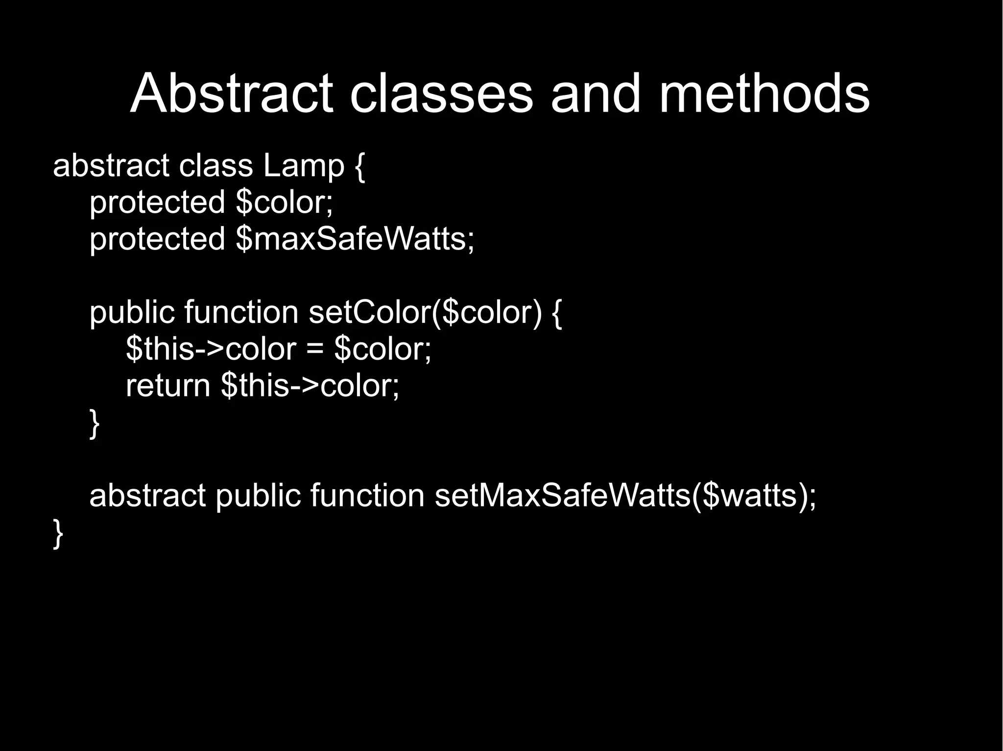 Abstract classes and methods abstract class Lamp { protected $color; protected $maxSafeWatts; public function setColor($color) { $this->color = $color; return $this->color; } abstract public function setMaxSafeWatts($watts); } 