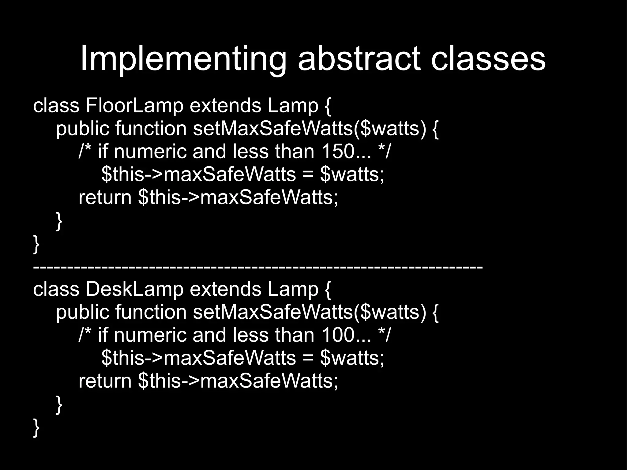 Implementing abstract classes class FloorLamp extends Lamp { public function setMaxSafeWatts($watts) { /* if numeric and less than 150... */ $this->maxSafeWatts = $watts; return $this->maxSafeWatts; } } ------------------------------------------------------------------ class DeskLamp extends Lamp { public function setMaxSafeWatts($watts) { /* if numeric and less than 100... */ $this->maxSafeWatts = $watts; return $this->maxSafeWatts; } } 
