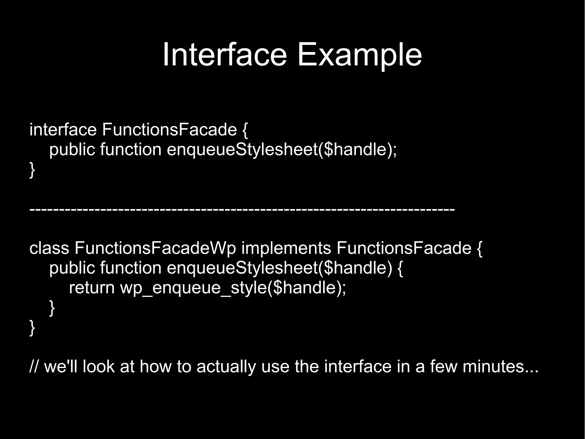 Interface Example interface FunctionsFacade { public function enqueueStylesheet($handle); } ------------------------------------------------------------------------ class FunctionsFacadeWp implements FunctionsFacade { public function enqueueStylesheet($handle) { return wp_enqueue_style($handle); } } // we'll look at how to actually use the interface in a few minutes... 