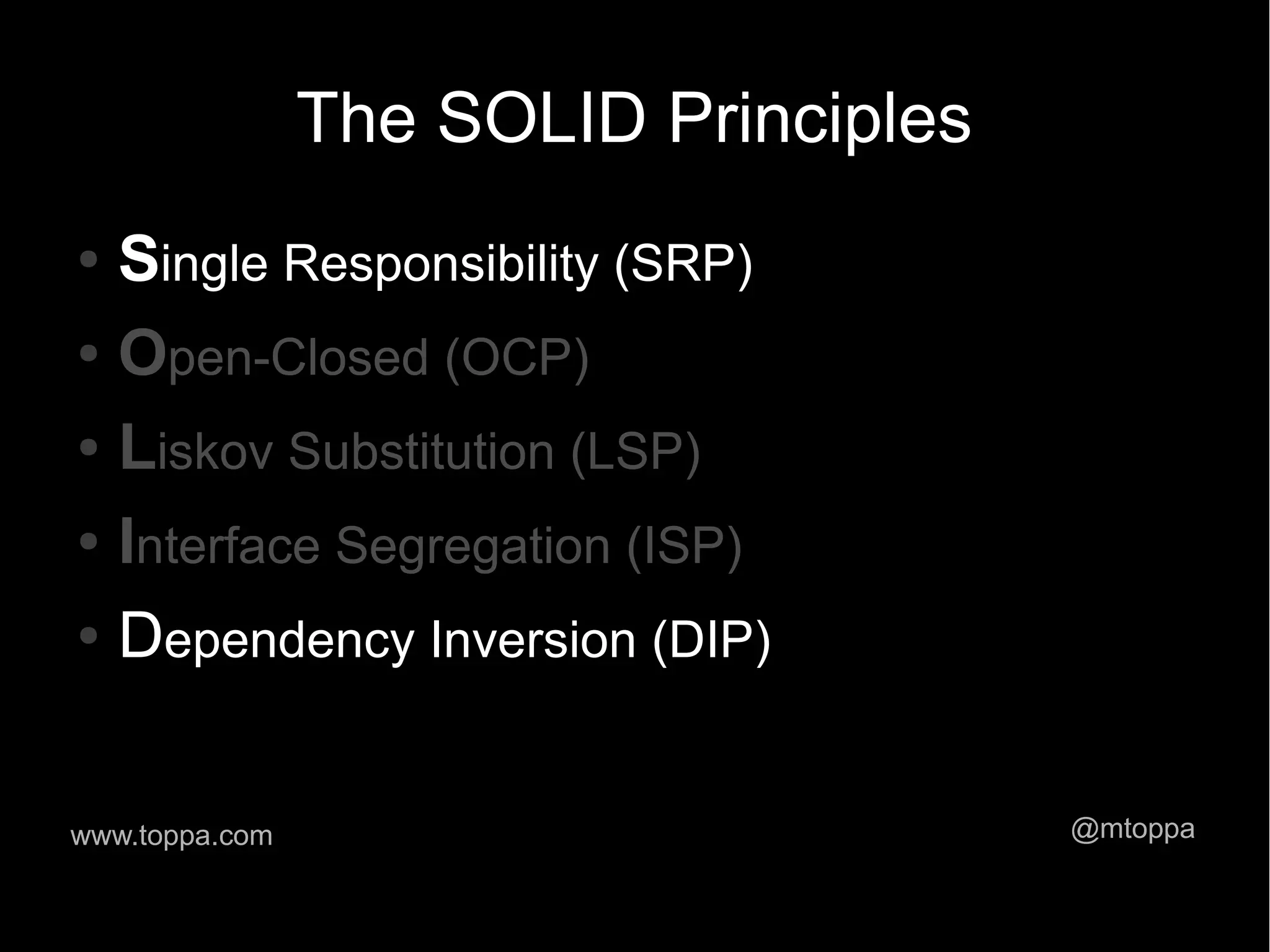 The SOLID Principles ● Single Responsibility (SRP) ● Open-Closed (OCP) ● Liskov Substitution (LSP) ● Interface Segregation (ISP) ● Dependency Inversion (DIP) www.toppa.com @mtoppa 