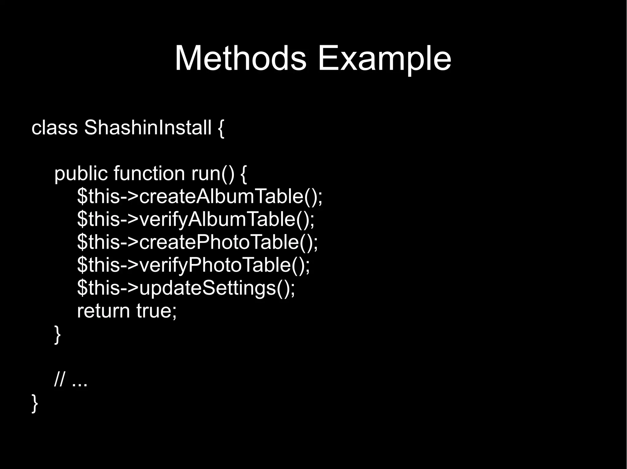 Methods Example class ShashinInstall { public function run() { $this->createAlbumTable(); $this->verifyAlbumTable(); $this->createPhotoTable(); $this->verifyPhotoTable(); $this->updateSettings(); return true; } // ... } 
