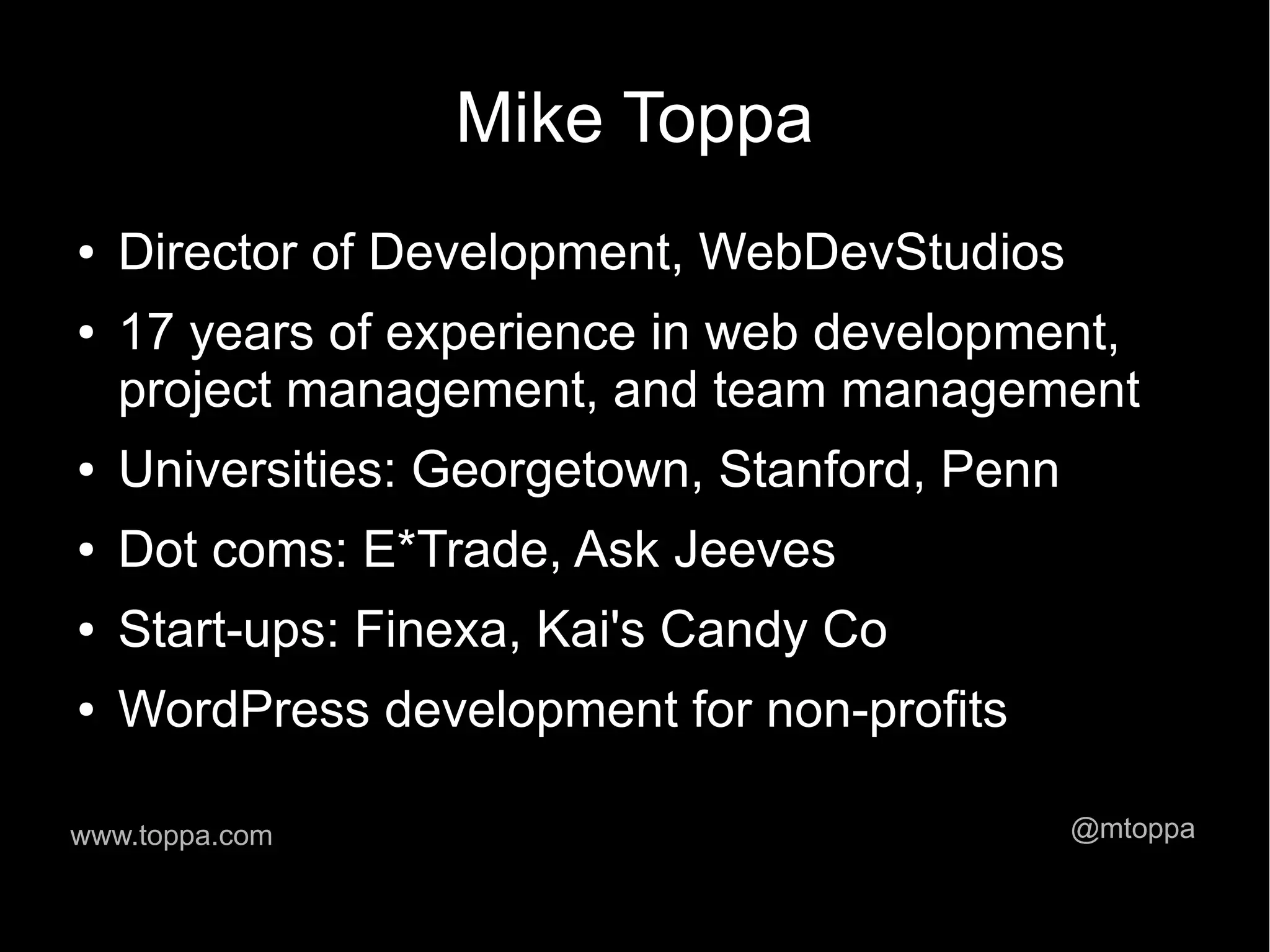 Mike Toppa ● Director of Development, WebDevStudios ● 17 years of experience in web development, project management, and team management ● Universities: Georgetown, Stanford, Penn ● Dot coms: E*Trade, Ask Jeeves ● Start-ups: Finexa, Kai's Candy Co ● WordPress development for non-profits www.toppa.com @mtoppa 